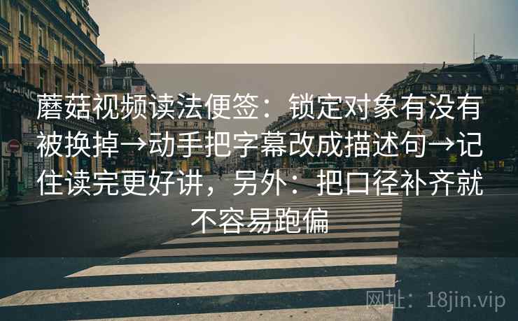 蘑菇视频读法便签：锁定对象有没有被换掉→动手把字幕改成描述句→记住读完更好讲，另外：把口径补齐就不容易跑偏